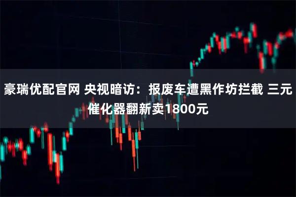 豪瑞优配官网 央视暗访：报废车遭黑作坊拦截 三元催化器翻新卖1800元