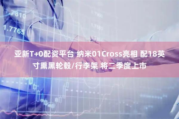 亚新T+0配资平台 纳米01Cross亮相 配18英寸熏黑轮毂/行李架 将二季度上市