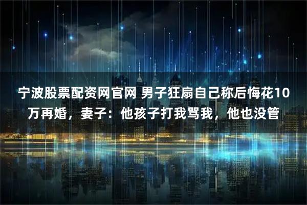 宁波股票配资网官网 男子狂扇自己称后悔花10万再婚，妻子：他孩子打我骂我，他也没管