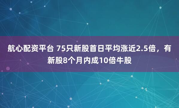 航心配资平台 75只新股首日平均涨近2.5倍，有新股8个月内成10倍牛股