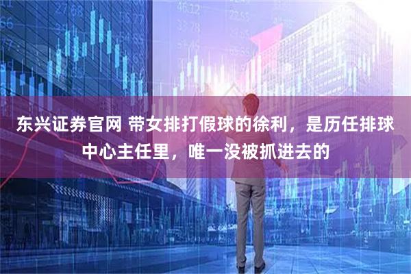 东兴证券官网 带女排打假球的徐利，是历任排球中心主任里，唯一没被抓进去的