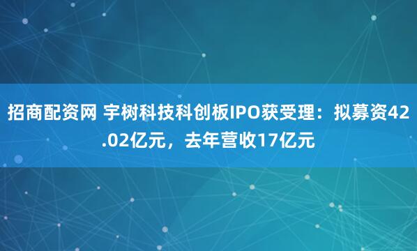 招商配资网 宇树科技科创板IPO获受理:拟募资42.02亿元,去年营收17亿元