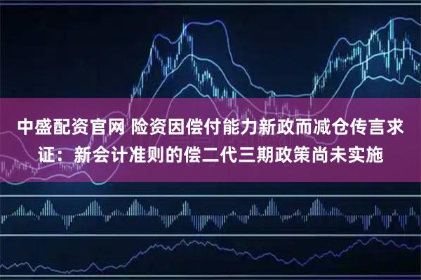 中盛配资官网 险资因偿付能力新政而减仓传言求证:新会计准则的偿二代三期政策尚未实施