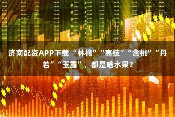 济南配资APP下载 “林檎”“离枝”“含桃”“丹若”“玉露”，都是啥水果？