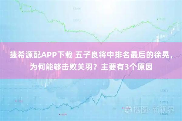 捷希源配APP下载 五子良将中排名最后的徐晃，为何能够击败关羽？主要有3个原因