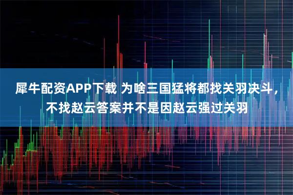 犀牛配资APP下载 为啥三国猛将都找关羽决斗,不找赵云答案并不是因赵云强过关羽