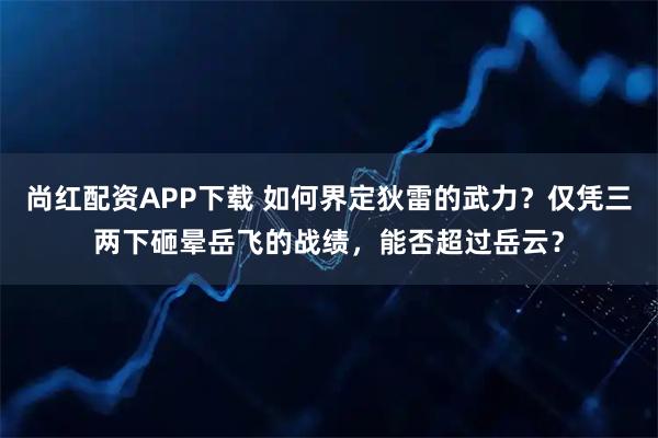 尚红配资APP下载 如何界定狄雷的武力？仅凭三两下砸晕岳飞的战绩，能否超过岳云？
