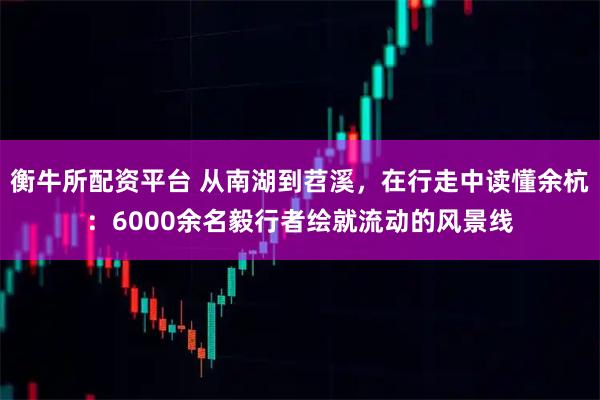 衡牛所配资平台 从南湖到苕溪,在行走中读懂余杭:6000余名毅行者绘就流动的风景线