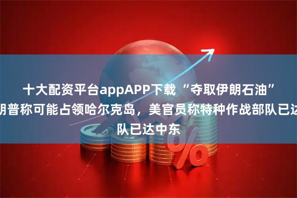 十大配资平台appAPP下载 “夺取伊朗石油”，特朗普称可能占领哈尔克岛，美官员称特种作战部队已达中东