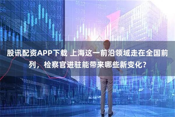 股讯配资APP下载 上海这一前沿领域走在全国前列,检察官进驻能带来哪些新变化?