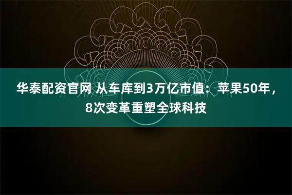 华泰配资官网 从车库到3万亿市值：苹果50年，8次变革重塑全球科技
