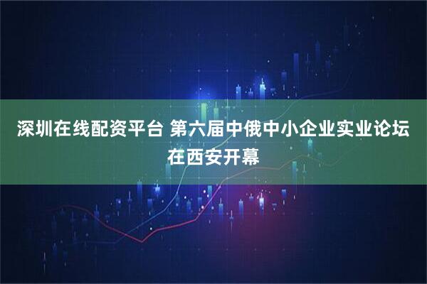 深圳在线配资平台 第六届中俄中小企业实业论坛在西安开幕