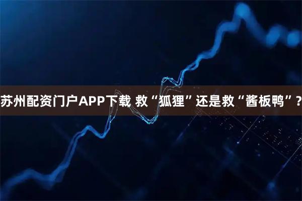 苏州配资门户APP下载 救“狐狸”还是救“酱板鸭”？
