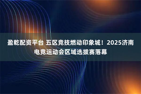 盈乾配资平台 五区竞技燃动印象城！2025济南电竞运动会区域选拔赛落幕