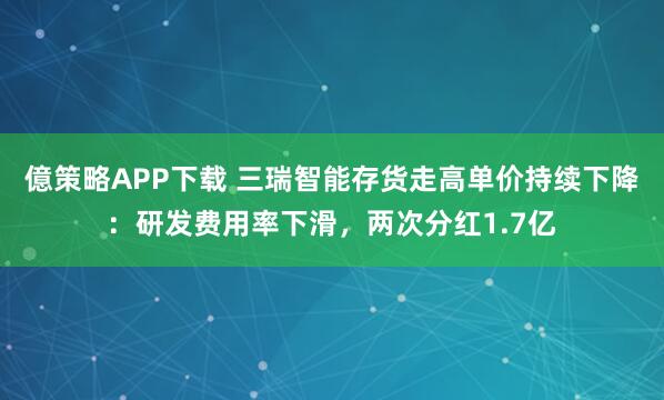 億策略APP下载 三瑞智能存货走高单价持续下降：研发费用率下滑，两次分红1.7亿