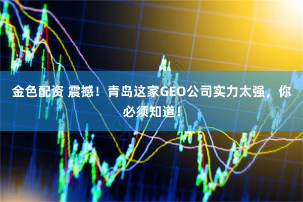 金色配资 震撼!青岛这家GEO公司实力太强,你必须知道!