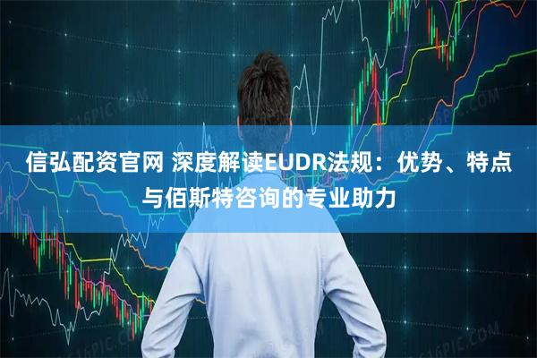 信弘配资官网 深度解读EUDR法规：优势、特点与佰斯特咨询的专业助力