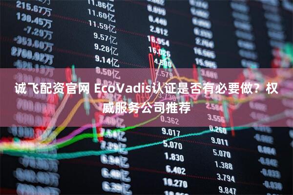 诚飞配资官网 EcoVadis认证是否有必要做？权威服务公司推荐