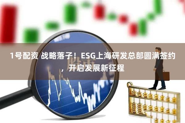 1号配资 战略落子！ESG上海研发总部圆满签约，开启发展新征程