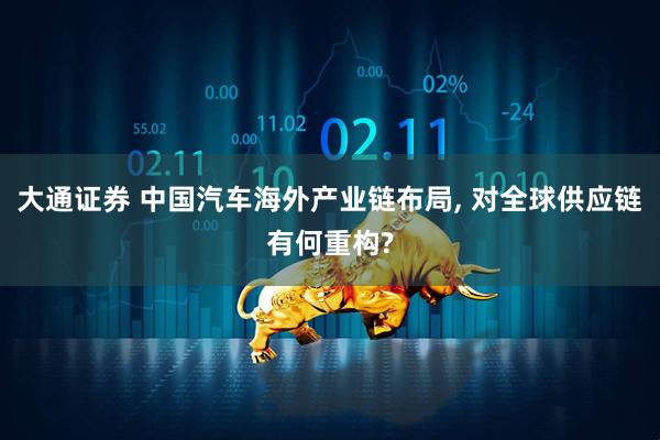 大通证券 中国汽车海外产业链布局, 对全球供应链有何重构?