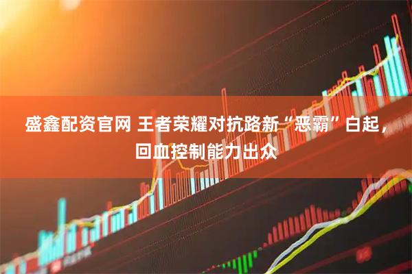 盛鑫配资官网 王者荣耀对抗路新“恶霸”白起，回血控制能力出众