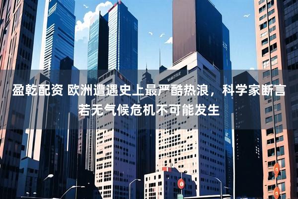 盈乾配资 欧洲遭遇史上最严酷热浪，科学家断言若无气候危机不可能发生