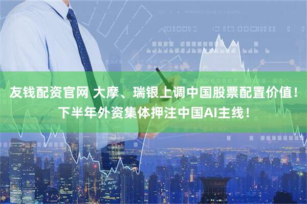 友钱配资官网 大摩、瑞银上调中国股票配置价值！下半年外资集体押注中国AI主线！