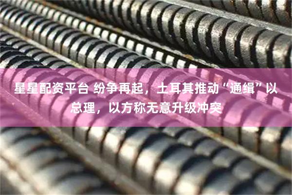 星星配资平台 纷争再起，土耳其推动“通缉”以总理，以方称无意升级冲突
