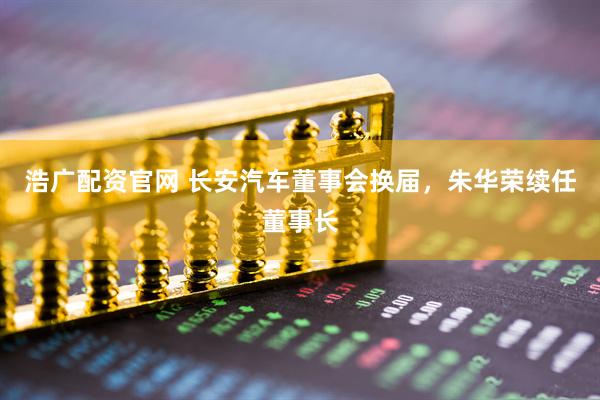 浩广配资官网 长安汽车董事会换届，朱华荣续任董事长