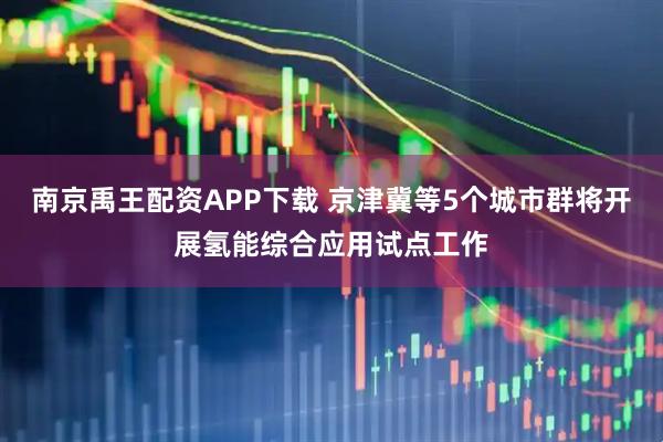 南京禹王配资APP下载 京津冀等5个城市群将开展氢能综合应用试点工作
