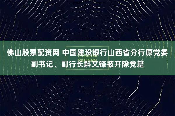 佛山股票配资网 中国建设银行山西省分行原党委副书记、副行长斛文锋被开除党籍